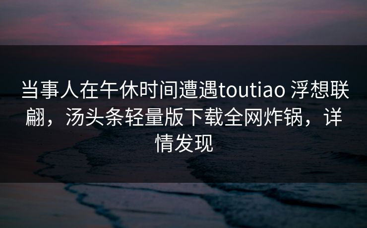 当事人在午休时间遭遇toutiao 浮想联翩，汤头条轻量版下载全网炸锅，详情发现
