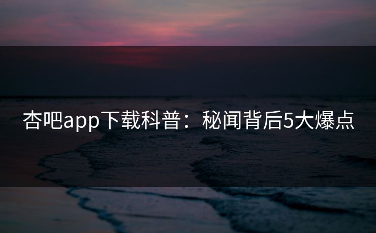 杏吧app下载科普：秘闻背后5大爆点