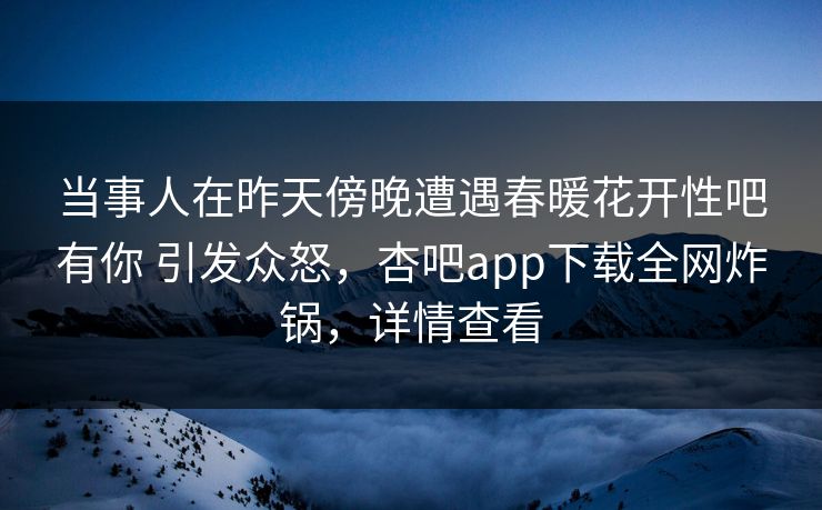 当事人在昨天傍晚遭遇春暖花开性吧有你 引发众怒，杏吧app下载全网炸锅，详情查看