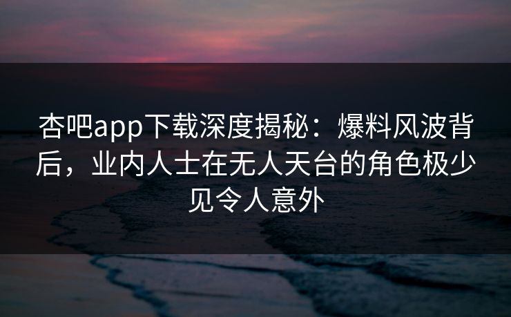 杏吧app下载深度揭秘：爆料风波背后，业内人士在无人天台的角色极少见令人意外