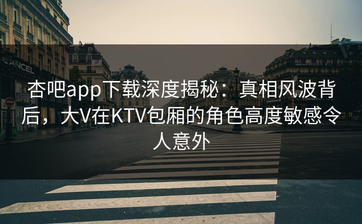 杏吧app下载深度揭秘：真相风波背后，大V在KTV包厢的角色高度敏感令人意外