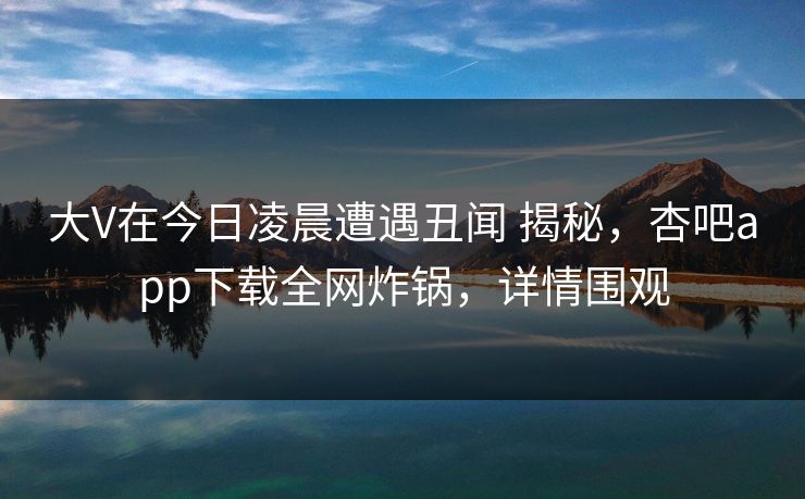 大V在今日凌晨遭遇丑闻 揭秘，杏吧app下载全网炸锅，详情围观