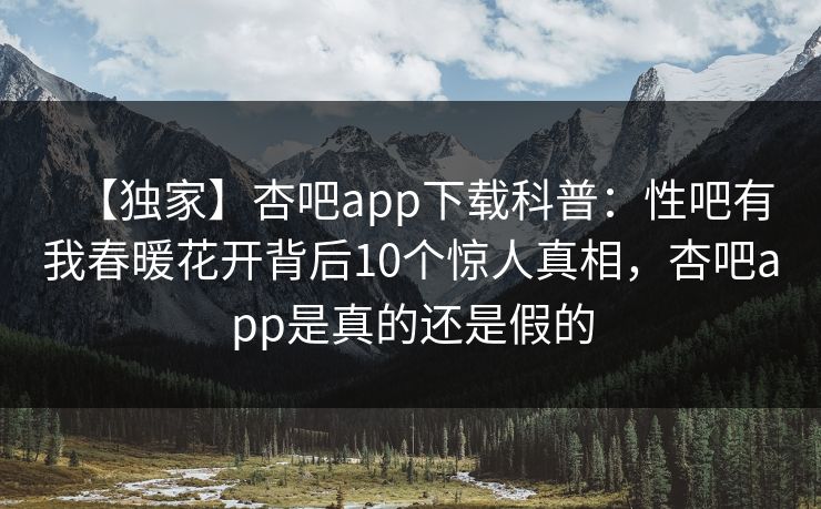 【独家】杏吧app下载科普：性吧有我春暖花开背后10个惊人真相，杏吧app是真的还是假的