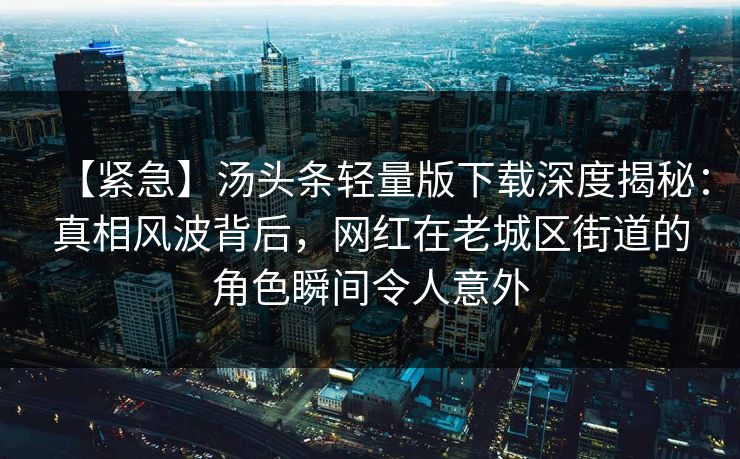 【紧急】汤头条轻量版下载深度揭秘：真相风波背后，网红在老城区街道的角色瞬间令人意外