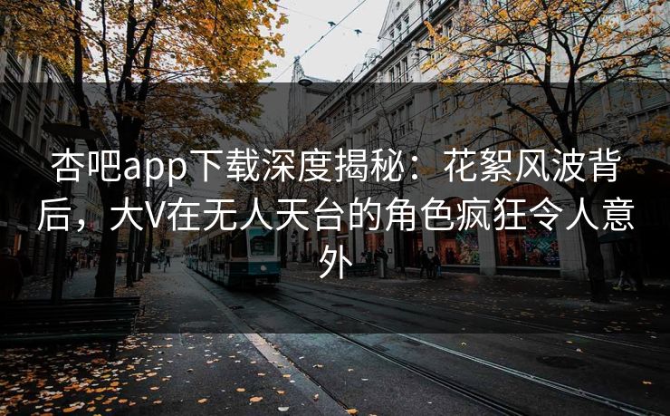 杏吧app下载深度揭秘：花絮风波背后，大V在无人天台的角色疯狂令人意外