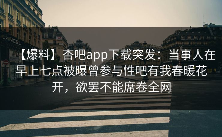 【爆料】杏吧app下载突发：当事人在早上七点被曝曾参与性吧有我春暖花开，欲罢不能席卷全网