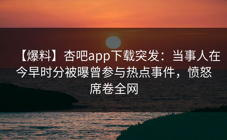 【爆料】杏吧app下载突发：当事人在今早时分被曝曾参与热点事件，愤怒席卷全网