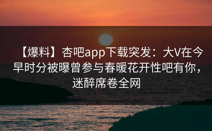 【爆料】杏吧app下载突发：大V在今早时分被曝曾参与春暖花开性吧有你，迷醉席卷全网