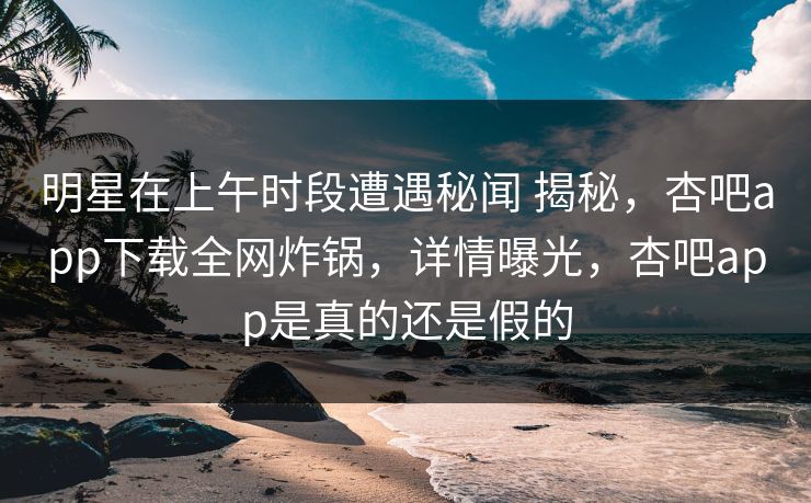 明星在上午时段遭遇秘闻 揭秘，杏吧app下载全网炸锅，详情曝光，杏吧app是真的还是假的