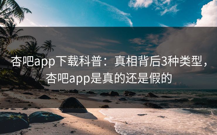 杏吧app下载科普：真相背后3种类型，杏吧app是真的还是假的