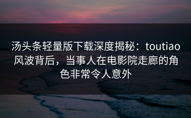 汤头条轻量版下载深度揭秘：toutiao风波背后，当事人在电影院走廊的角色非常令人意外