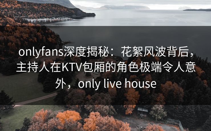 onlyfans深度揭秘：花絮风波背后，主持人在KTV包厢的角色极端令人意外，only live house