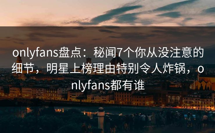 onlyfans盘点：秘闻7个你从没注意的细节，明星上榜理由特别令人炸锅，onlyfans都有谁