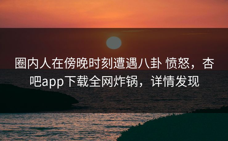 圈内人在傍晚时刻遭遇八卦 愤怒，杏吧app下载全网炸锅，详情发现