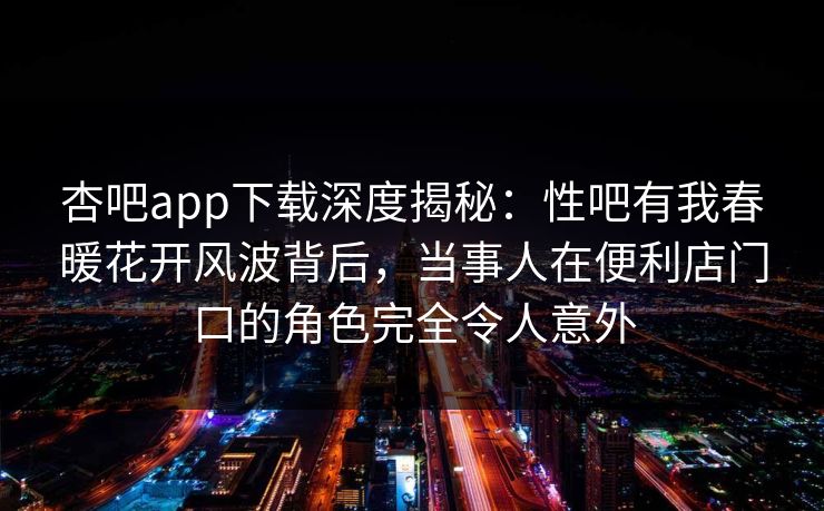 杏吧app下载深度揭秘：性吧有我春暖花开风波背后，当事人在便利店门口的角色完全令人意外