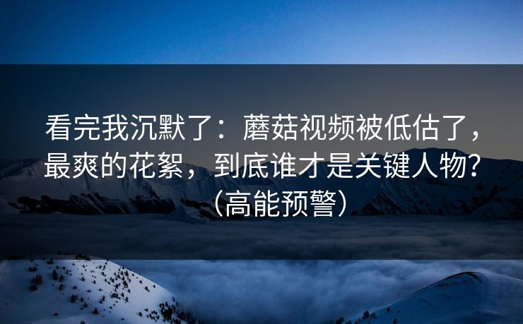 看完我沉默了：蘑菇视频被低估了，最爽的花絮，到底谁才是关键人物？（高能预警）