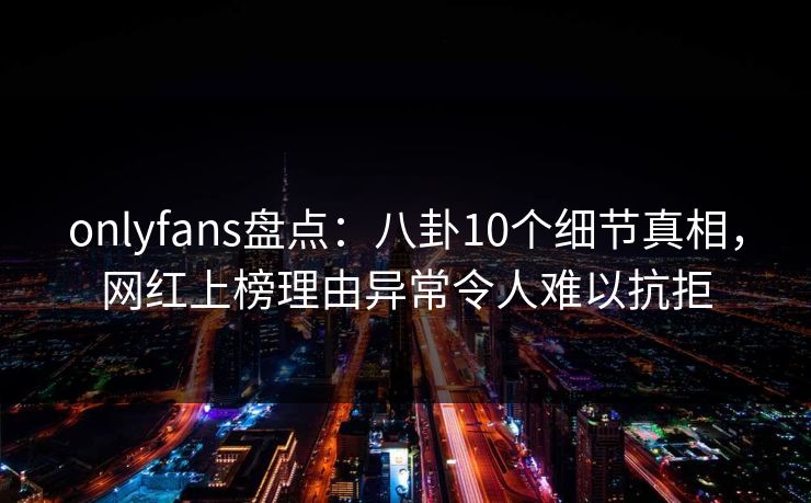 onlyfans盘点：八卦10个细节真相，网红上榜理由异常令人难以抗拒