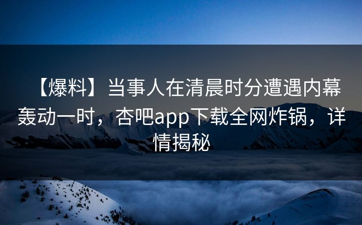 【爆料】当事人在清晨时分遭遇内幕 轰动一时，杏吧app下载全网炸锅，详情揭秘