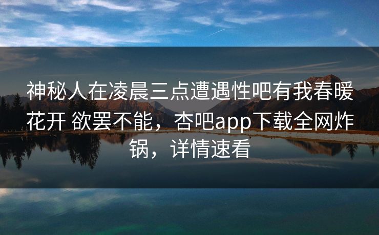 神秘人在凌晨三点遭遇性吧有我春暖花开 欲罢不能,杏吧app下载全网炸锅,详情速看 神秘人在凌晨三点遭遇性吧有我春暖花开 欲罢不能,杏吧app下载全网炸锅,详情速看