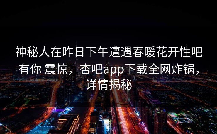 神秘人在昨日下午遭遇春暖花开性吧有你 震惊,杏吧app下载全网炸锅,详情揭秘 神秘人在昨日下午遭遇春暖花开性吧有你 震惊,杏吧app下载全网炸锅,详情揭秘