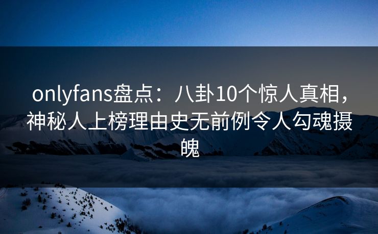 onlyfans盘点:八卦10个惊人真相,神秘人上榜理由史无前例令人勾魂摄魄 onlyfans盘点:八卦10个惊人真相,神秘人上榜理由史无前例令人勾魂摄魄