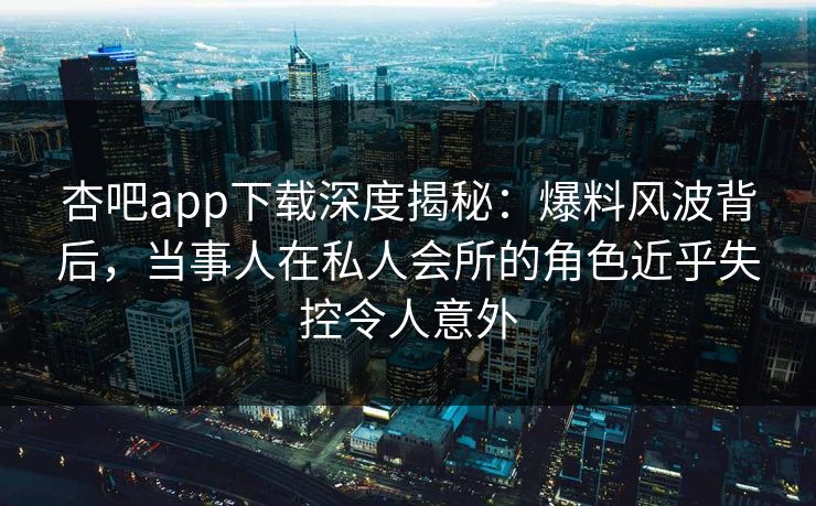 杏吧app下载深度揭秘:爆料风波背后,当事人在私人会所的角色近乎失控令人意外 杏吧app下载深度揭秘:爆料风波背后,当事人在私人会所的角色近乎失控令人意外
