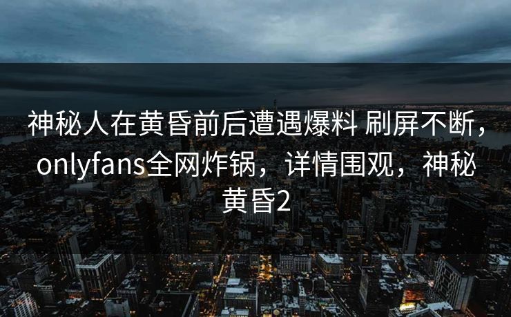 神秘人在黄昏前后遭遇爆料 刷屏不断，onlyfans全网炸锅，详情围观，神秘黄昏2