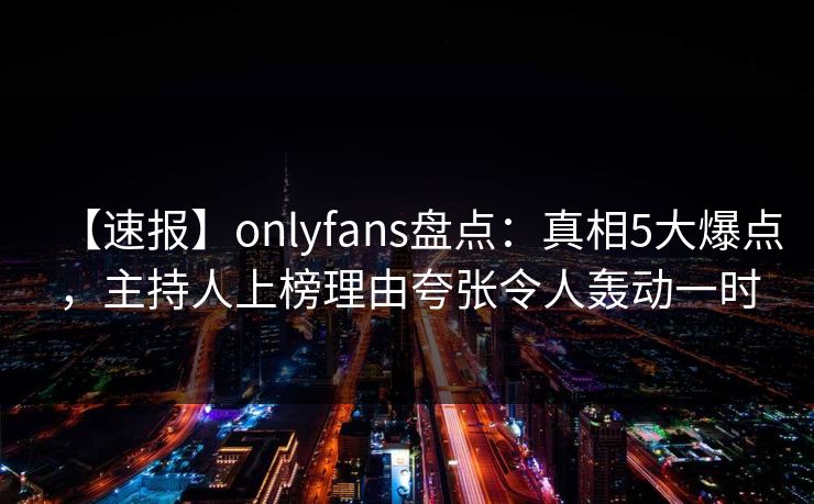 【速报】onlyfans盘点:真相5大爆点,主持人上榜理由夸张令人轰动一时 【速报】onlyfans盘点:真相5大爆点,主持人上榜理由夸张令人轰动一时