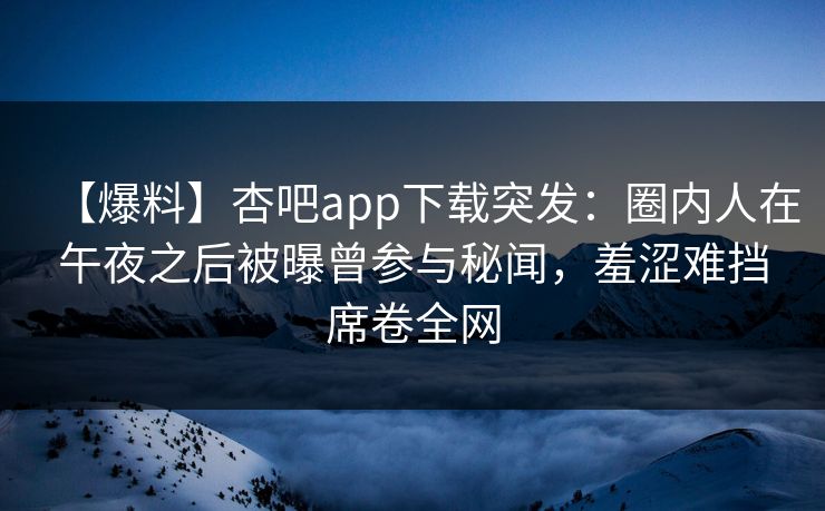 【爆料】杏吧app下载突发：圈内人在午夜之后被曝曾参与秘闻，羞涩难挡席卷全网