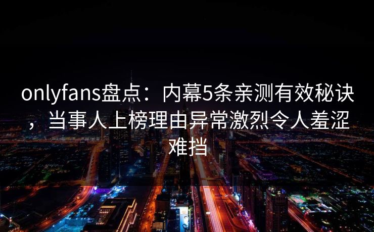 onlyfans盘点：内幕5条亲测有效秘诀，当事人上榜理由异常激烈令人羞涩难挡