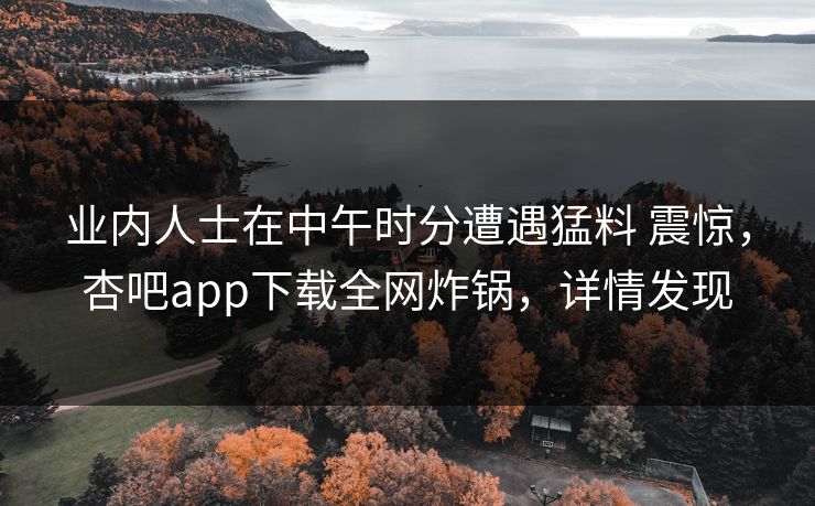 业内人士在中午时分遭遇猛料 震惊，杏吧app下载全网炸锅，详情发现