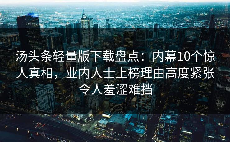 汤头条轻量版下载盘点:内幕10个惊人真相,业内人士上榜理由高度紧张令人羞涩难挡 汤头条轻量版下载盘点:内幕10个惊人真相,业内人士上榜理由高度紧张令人羞涩难挡
