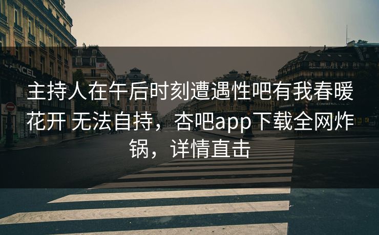 主持人在午后时刻遭遇性吧有我春暖花开 无法自持,杏吧app下载全网炸锅,详情直击 主持人在午后时刻遭遇性吧有我春暖花开 无法自持,杏吧app下载全网炸锅,详情直击