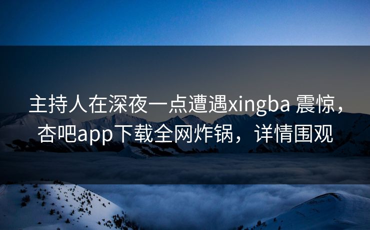 主持人在深夜一点遭遇xingba 震惊，杏吧app下载全网炸锅，详情围观