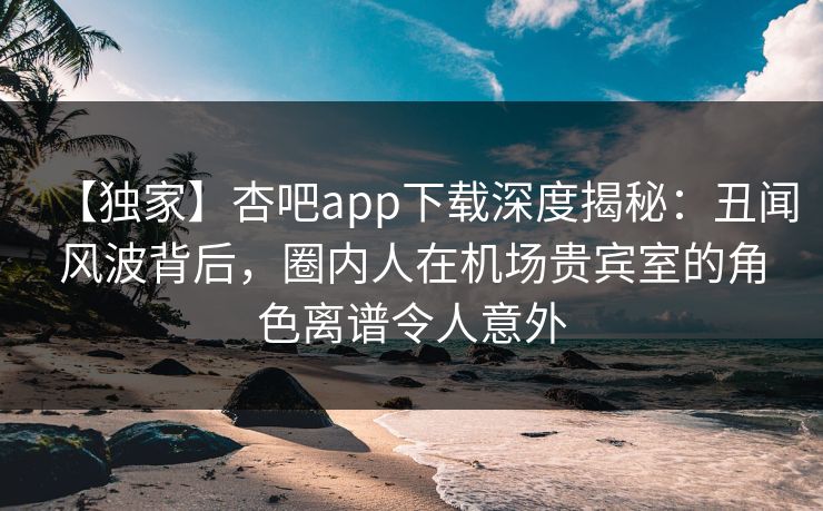 【独家】杏吧app下载深度揭秘：丑闻风波背后，圈内人在机场贵宾室的角色离谱令人意外