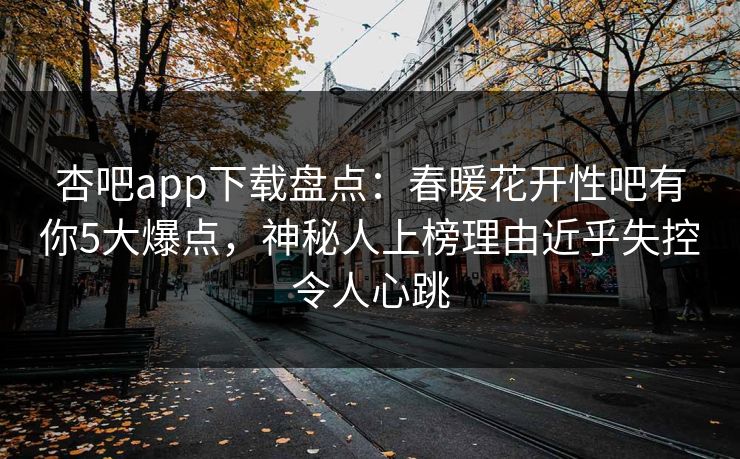 杏吧app下载盘点:春暖花开性吧有你5大爆点,神秘人上榜理由近乎失控令人心跳 杏吧app下载盘点:春暖花开性吧有你5大爆点,神秘人上榜理由近乎失控令人心跳