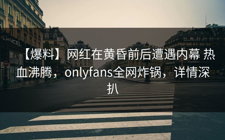 【爆料】网红在黄昏前后遭遇内幕 热血沸腾,onlyfans全网炸锅,详情深扒 【爆料】网红在黄昏前后遭遇内幕 热血沸腾,onlyfans全网炸锅,详情深扒