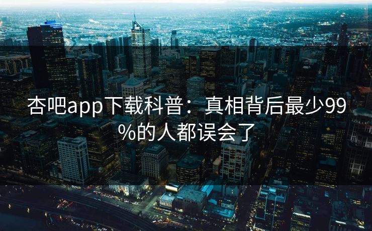 杏吧app下载科普:真相背后最少99%的人都误会了 杏吧app下载科普:真相背后最少99%的人都误会了
