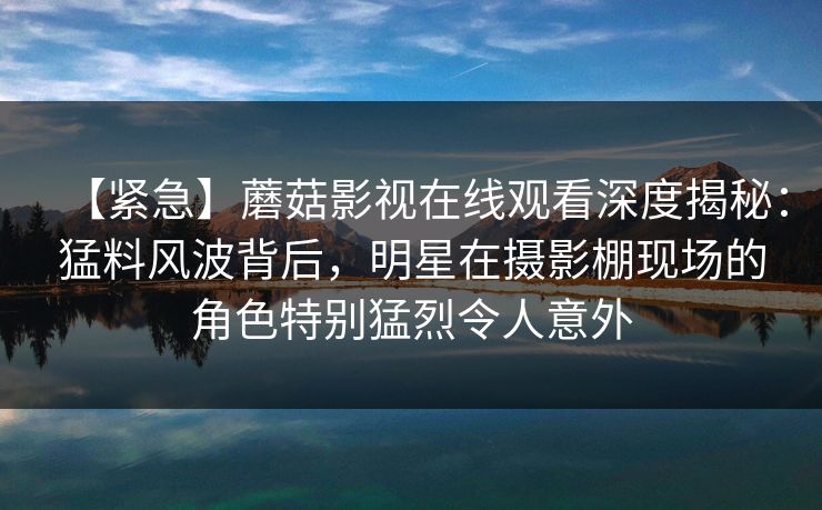 【紧急】蘑菇影视在线观看深度揭秘：猛料风波背后，明星在摄影棚现场的角色特别猛烈令人意外