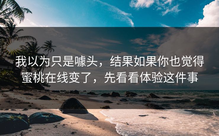 我以为只是噱头，结果如果你也觉得蜜桃在线变了，先看看体验这件事