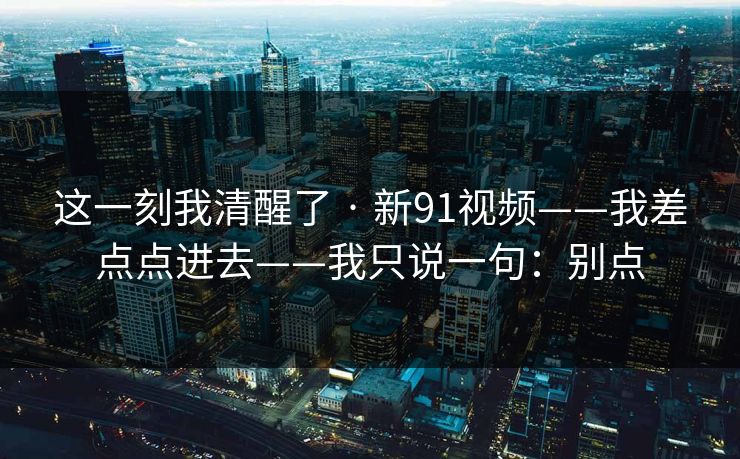 这一刻我清醒了 · 新91视频——我差点点进去——我只说一句：别点