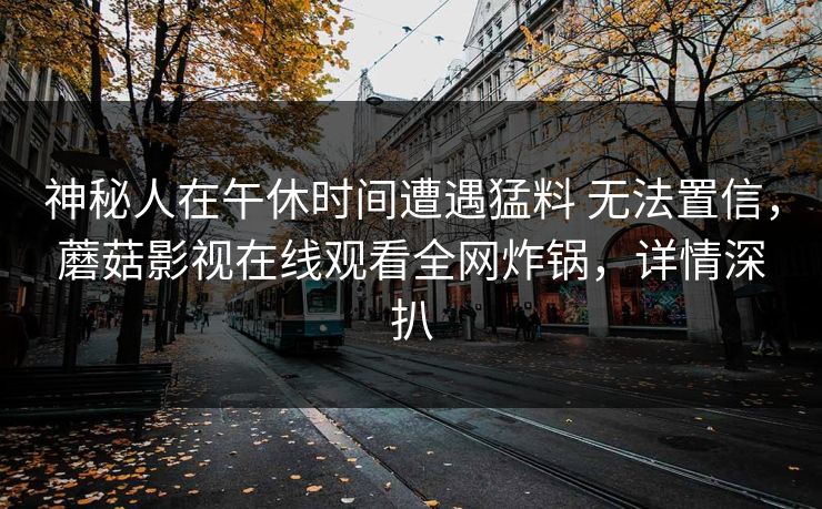 神秘人在午休时间遭遇猛料 无法置信，蘑菇影视在线观看全网炸锅，详情深扒