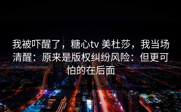 我被吓醒了，糖心tv 美杜莎，我当场清醒：原来是版权纠纷风险：但更可怕的在后面