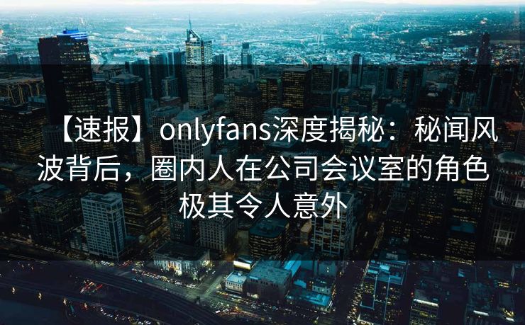 【速报】onlyfans深度揭秘：秘闻风波背后，圈内人在公司会议室的角色极其令人意外