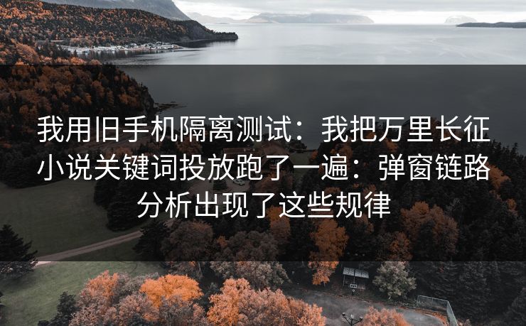 我用旧手机隔离测试：我把万里长征小说关键词投放跑了一遍：弹窗链路分析出现了这些规律
